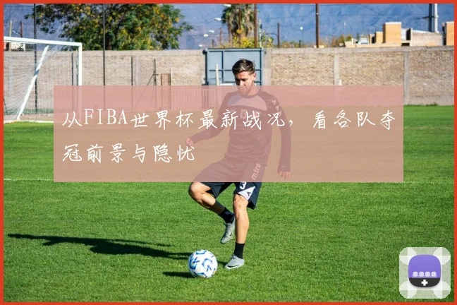 从FIBA世界杯最新战况，看各队夺冠前景与隐忧