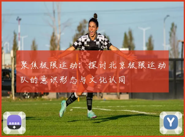 聚焦极限运动：探讨北京极限运动队的意识形态与文化认同