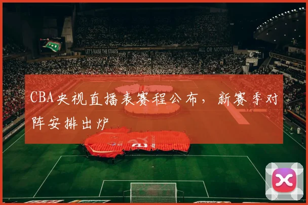 CBA央视直播表赛程公布，新赛季对阵安排出炉