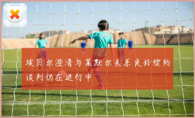 埃贝尔澄清与莱默尔关系良好续约谈判仍在进行中