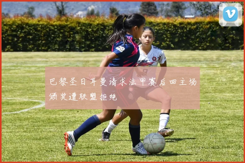 巴黎圣日耳曼请求法甲赛后回主场颁奖遭联盟拒绝