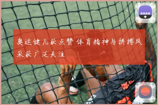 奥运健儿获点赞 体育精神与拼搏风采获广泛关注