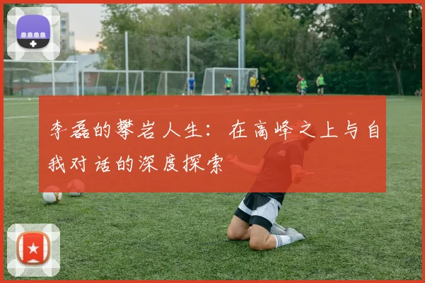 李磊的攀岩人生：在高峰之上与自我对话的深度探索
