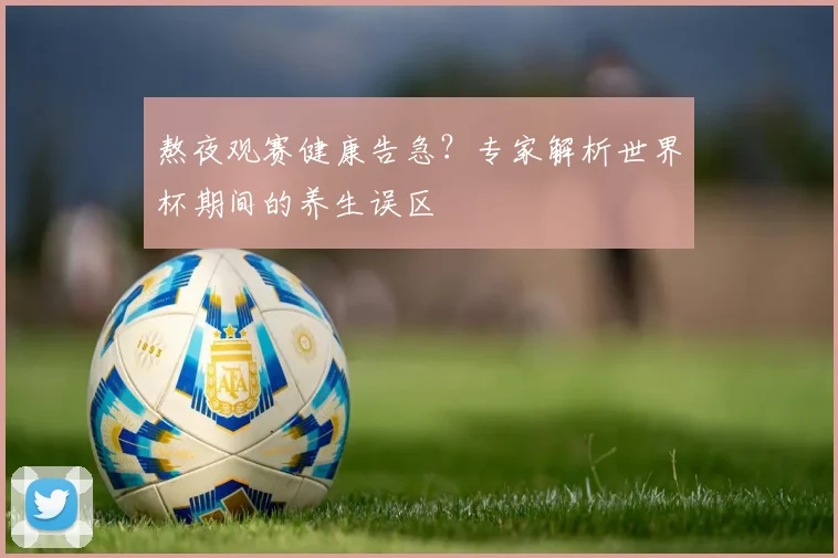 熬夜观赛健康告急？专家解析世界杯期间的养生误区