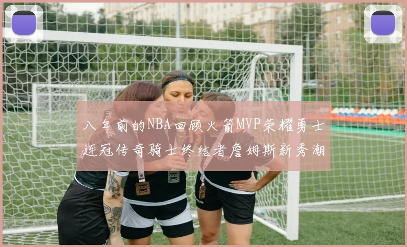 八年前的NBA回顾火箭MVP荣耀勇士连冠传奇骑士终结者詹姆斯新秀潮流涌动