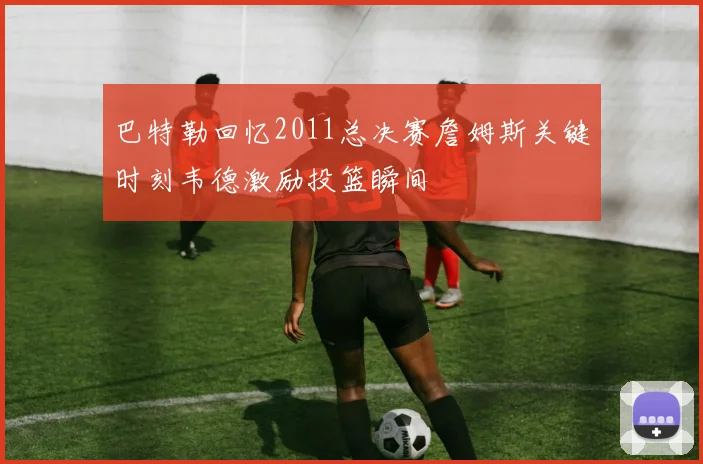 巴特勒回忆2011总决赛詹姆斯关键时刻韦德激励投篮瞬间